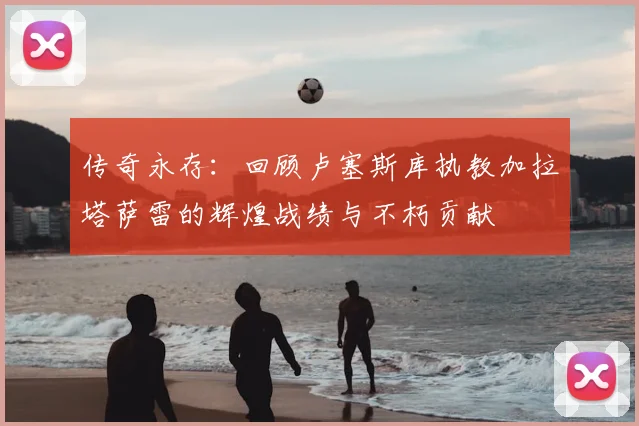 传奇永存：回顾卢塞斯库执教加拉塔萨雷的辉煌战绩与不朽贡献