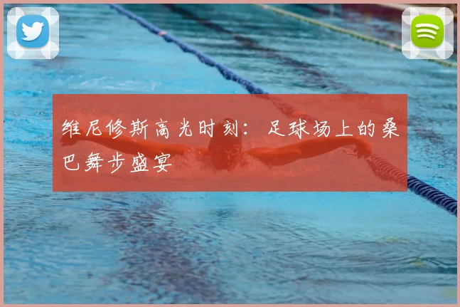 维尼修斯高光时刻：足球场上的桑巴舞步盛宴