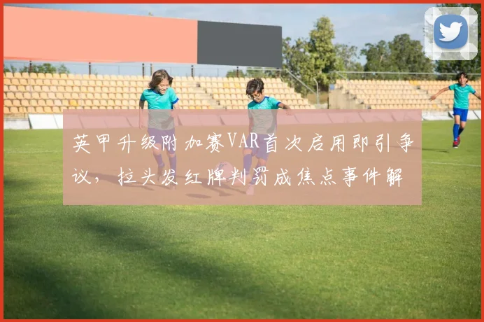 英甲升级附加赛VAR首次启用即引争议，拉头发红牌判罚成焦点事件解析