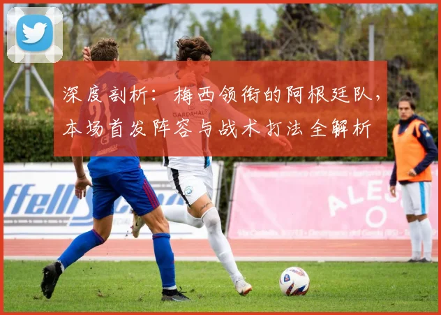 深度剖析：梅西领衔的阿根廷队，本场首发阵容与战术打法全解析