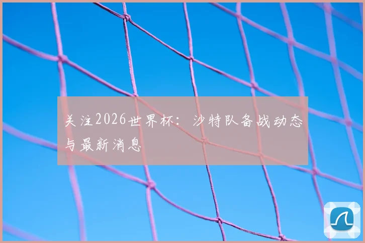 关注2026世界杯：沙特队备战动态与最新消息