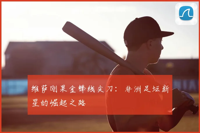 维萨刚果金锋线尖刀：非洲足坛新星的崛起之路