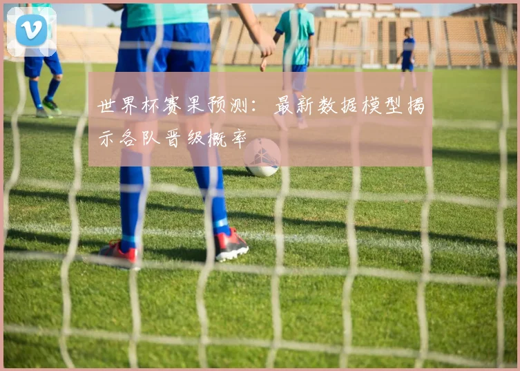 世界杯赛果预测：最新数据模型揭示各队晋级概率