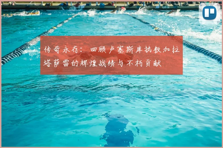 传奇永存：回顾卢塞斯库执教加拉塔萨雷的辉煌战绩与不朽贡献