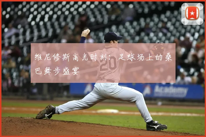 维尼修斯高光时刻：足球场上的桑巴舞步盛宴