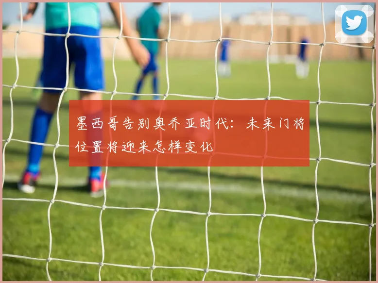墨西哥告别奥乔亚时代：未来门将位置将迎来怎样变化